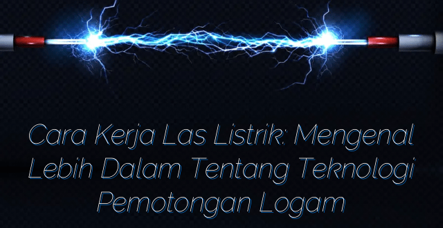 Cara Kerja Las Listrik: Mengenal Lebih Dalam Tentang Teknologi Pemotongan Logam